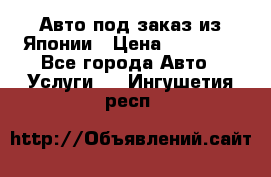 Авто под заказ из Японии › Цена ­ 15 000 - Все города Авто » Услуги   . Ингушетия респ.